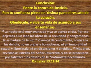 Conclusión:
Ponte la coraza de Justicia.
Pon tu confianza plena en Yeshua para el rescate de
tu corazón.
Obedécele, y vive tu vida de acuerdo a sus
enseñanzas.
12 La noche está muy avanzada y ya se acerca el día. Por eso,
dejemos a un lado las obras de la oscuridad y pongámonos
la armadura de la luz.13 Vivamos decentemente, como a la
luz del día, no en orgías y borracheras, ni en inmoralidad
sexual y libertinaje, ni en disensiones y envidias. 14 Más bien,
revístanse ustedes del Señor Jesucristo, y no se preocupen
por satisfacer los deseos de la *naturaleza pecaminosa.
Romanos 13:12-14
 