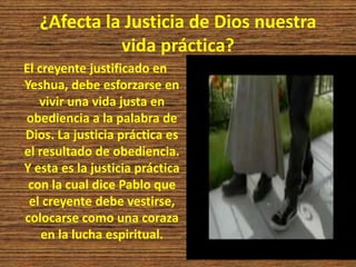¿Afecta la Justicia de Dios nuestra
vida práctica?
El creyente justificado en
Yeshua, debe esforzarse en
vivir una vida justa en
obediencia a la palabra de
Dios. La justicia práctica es
el resultado de obediencia.
Y esta es la justicia práctica
con la cual dice Pablo que
el creyente debe vestirse,
colocarse como una coraza
en la lucha espiritual.
 