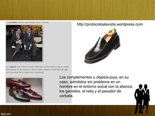 Los complementos u objetos-joya, en su
caso, admitidos sin problema en un
hombre en el entorno social son la alianza,
los gemelos, el reloj y el pasador de
corbata.
http://protocoloalavista.wordpress.com