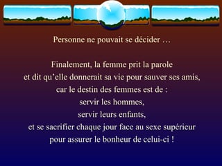 Personne ne pouvait se décider … Finalement, la femme prit la parole et dit qu’elle donnerait sa vie pour sauver ses amis, car le destin des femmes est de : servir les hommes, servir leurs enfants, et se sacrifier chaque jour face au sexe supérieur pour assurer le bonheur de celui-ci ! 