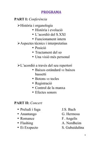 
	
 
PART I: Conferència
       Ø Història i organologia
                  • Història i evolució
                  • L’acordió del S.XXI
                  • Funcionament intern
       Ø Aspectes tècnics i interpretatius
                  • Posició
                  • Tractament del so
                  • Una visió més personal

       Ø L’acordió a través del seu repertori
                 • Baixos estàndard vs baixos
                   bassetti
                 • Botons vs tecles
                 • Registració
                 • Control de la manxa
                 • Efectes sonors

PART II: Concert
       •   Preludi i fuga            J.S. Bach
       •   Anantango                 G. Hermosa
       •   Romance                   F. Angelis
       •   Flashing                  A. Nordheim
       •   Et Exspecto               S. Gubaidulina
	
                                                   4	
 
 