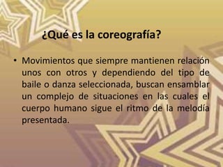 • Movimientos que siempre mantienen relación
unos con otros y dependiendo del tipo de
baile o danza seleccionada, buscan ensamblar
un complejo de situaciones en las cuales el
cuerpo humano sigue el ritmo de la melodía
presentada.
¿Qué es la coreografía?
 