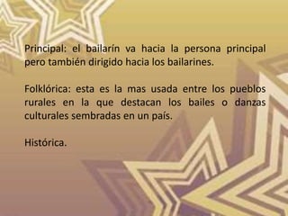 Principal: el bailarín va hacia la persona principal
pero también dirigido hacia los bailarines.
Folklórica: esta es la mas usada entre los pueblos
rurales en la que destacan los bailes o danzas
culturales sembradas en un país.
Histórica.
 
