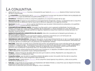 La conjuntiva¿Que es? es una membrana mucosa y transparente que tapiza el globo ocular desde el limbo hasta los fondos de saco conjuntivales.La conjuntivitis es la inflamación de la conjuntiva, membrana mucosa que recubre el interior de los párpados de los vertebrados y que se extiende a la parte anterior del globo ocular.Simbléfaron : Adherencia entre la conjuntiva palpebral y la conjuntiva bulbar de los ojosHiperemia ocular: El aspecto que presenta es ojo ligeramente enrojecido y lloroso. La hiperemia de la conjuntiva es producida por la dilatación de los vasos de la misma en respuesta a los agentes irritantesQuemosis: Es una condición en la cual las membranas que recubren internamente los párpados y la superficie del ojo (conjuntiva) se encuentran inflamadas.CONJUNTIVITIS BACTERIANA SIMPLE: Patología muy frecuente y por lo general autolimitada. Se inicia con eritema, sensación de cuerpo extraño, pesadez de los párpados y a veces fotofobia en caso de epiteliopatíapuntiforme o infiltrados corneales periféricos; legañas, hiperemia conjuntival máxima en fondos de saco. La agudeza visual es normal.QUERATOCONJUNTIVITIS GONOCÓCICA DEL ADULTO: Infección causada por la Neisseriagonorrhoeae, un diplococo gram negativo.Se caracteriza por presentar una supuración espesa, quemosis conjuntival con o sin formación de seudomembrana, edema periocular, dolor y limitación de la mirada. HEMORRAGIA SUBCONJUNTIVAL: Alteración frecuente, ocurre espontáneamente en un ojo a cualquier edad. De aparición brusca y de aspecto rojo brillante. Se debe a ruptura de un vaso conjuntival pequeño, precedida por un acceso de tos o un estornudo, o en personas con hipertensión arterial. TRACOMA:  Infección causada por la Clamidia tracomatis. Actualmente es la causa más frecuente de ceguera evitable en todo el mundo.   Se presenta en la infancia con formación de folículos conjun-tivales, palpebrales y bulbares y un infiltrado difuso con papilas. Después se desarrolla una inflamación crónica que finalmente provoca una cicatrización conjuntival; ésta a su vez puede evolucionar a triquiasis.Pinguecula: Lesión extremadamente frecuente que consiste en un depósito amarillento sobre la conjuntiva bulbar adyacente a la porción nasal o temporal del limbo.Pterigion:  Lámina triangular de tejido fibrovascular que invade la córnea. Representa una respuesta a la sequedad crónica y la exposición solarConjuntiva bulbar, que recubre la superficie anterior del globo ocular. Es la parte más fina de la conjuntiva (permite la visión de los vasos sanguíneos directamente).Conjuntiva tarsal : interior de los párpados; En la conjuntiva tarsal apenas hay estroma, y éste se encuentra firmemente adherido al tarso.Folículos: Conjuntivitis en la que existe una hiperplasia del tejido linfoide su conjuntival, que se dispone formando pequeños bultitos denominados folículos.Suele estar ocasionada por procesos alérgicos, virus o clamidias.