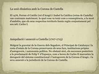 La unió dinàstica amb la Corona de Castella
El 1476, Ferran el Catòlic (rei d'Aragó) i Isabel la Catòlica (reina de Castella)
van contraure matrimoni, la qual cosa va tenir com a conseqüència, a la mort
d'ambdós, que els seus respectius territoris fossin regits conjuntament pel
seu nét: Carles I.
Aniquilació i annexió a Castella (1707-1715)
Malgrat la gravetat de la Guerra dels Segadors, el Principat de Catalunya i la
resta d'estats de la Corona preservaren els seus furs, institucions pròpies
d'autogovern, i autonomia política. No obstant això, els successos posteriors
a la proclamació de Felip V d’Espanya, com a hereu de Carles II marcarien la
derogació del sistema constitucional i l’autogovern de la Corona d'Aragó, i la
seva annexió a la jurisdicció de la Corona de Castella.
 