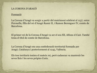 LA CORONA D’ARAGÓ
Formació
La Corona d’Aragó va sorgir a partir del matrimoni celebrat al 1137, entre
Peronella, filla del rei d’Aragó Ramir II, i Ramon Berenguer IV, comte de
Barcelona.
El primer rei de la Corona d’Aragó va ser el seu fill, Alfons el Cast. També
tenia el títol de comte de Barcelona.
La Corona d’Aragó era una confederació territorial formada per
Aragó, Catalunya i posteriorment al 1245, València.
Els tres territoris tenien el mateix rei, però cadascun va mantenir les
seves lleis i les seves pròpies Corts.
 