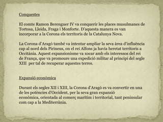 Conquestes
El comte Ramon Berenguer IV va conquerir les places musulmanes de
Tortosa, Lleida, Fraga i Monforte. D’aquesta manera es van
incorporar a la Corona els territoris de la Catalunya Nova.
La Corona d’Aragó també va intentar ampliar la seva àrea d’influència
cap al nord dels Pirineus, on el rei Alfons ja havia heretat territoris a
Occitània. Aquest expansionisme va xocar amb els interessos del rei
de França, que va promoure una expedició militar al principi del segle
XIII per tal de recuperar aquestes terres.
Expansió econòmica
Durant els segles XII i XIII, la Corona d’Aragó es va convertir en una
de les potències d’Occident, per la seva gran expansió
econòmica, orientada al comerç marítim i territorial, tant peninsular
com cap a la Mediterrània.
 