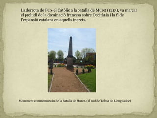 La derrota de Pere el Catòlic a la batalla de Muret (1213), va marcar
el preludi de la dominació francesa sobre Occitània i la fi de
l'expansió catalana en aquells indrets.
Monument commemoratiu de la batalla de Muret. (al sud de Tolosa de Llenguadoc)
 
