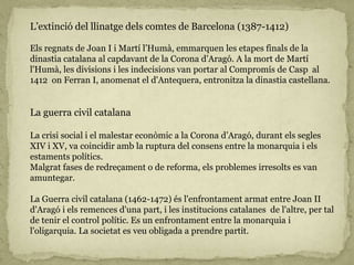 L’extinció del llinatge dels comtes de Barcelona (1387-1412)
Els regnats de Joan I i Martí l’Humà, emmarquen les etapes finals de la
dinastia catalana al capdavant de la Corona d’Aragó. A la mort de Martí
l'Humà, les divisions i les indecisions van portar al Compromís de Casp al
1412 on Ferran I, anomenat el d'Antequera, entronitza la dinastia castellana.
La guerra civil catalana
La crisi social i el malestar econòmic a la Corona d’Aragó, durant els segles
XIV i XV, va coincidir amb la ruptura del consens entre la monarquia i els
estaments polítics.
Malgrat fases de redreçament o de reforma, els problemes irresolts es van
amuntegar.
La Guerra civil catalana (1462-1472) és l'enfrontament armat entre Joan II
d'Aragó i els remences d'una part, i les institucions catalanes de l'altre, per tal
de tenir el control polític. Es un enfrontament entre la monarquia i
l'oligarquia. La societat es veu obligada a prendre partit.
 