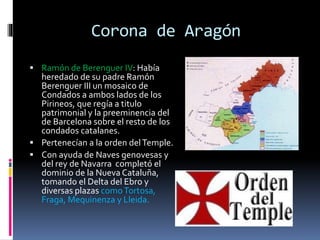 Corona de Aragón
 Ramón de Berenguer IV: Había
heredado de su padre Ramón
Berenguer III un mosaico de
Condados a ambos lados de los
Pirineos, que regía a titulo
patrimonial y la preeminencia del
de Barcelona sobre el resto de los
condados catalanes.
 Pertenecían a la orden delTemple.
 Con ayuda de Naves genovesas y
del rey de Navarra completó el
dominio de la Nueva Cataluña,
tomando el Delta del Ebro y
diversas plazas comoTortosa,
Fraga, Mequinenza y Lleida.
 