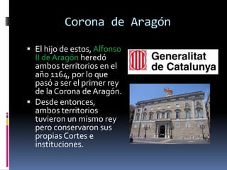 Corona de Aragón
 El hijo de estos, Alfonso
II de Aragón heredó
ambos territorios en el
año 1164, por lo que
pasó a ser el primer rey
de la Corona de Aragón.
 Desde entonces,
ambos territorios
tuvieron un mismo rey
pero conservaron sus
propias Cortes e
instituciones.
 