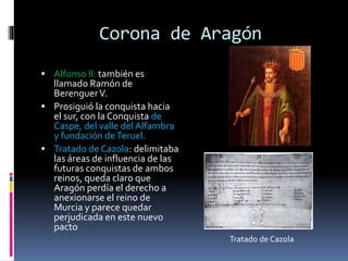 Corona de Aragón
 Alfonso II: también es
llamado Ramón de
BerenguerV.
 Prosiguió la conquista hacia
el sur, con la Conquista de
Caspe, del valle del Alfambra
y fundación deTeruel.
 Tratado de Cazola: delimitaba
las áreas de influencia de las
futuras conquistas de ambos
reinos, queda claro que
Aragón perdía el derecho a
anexionarse el reino de
Murcia y parece quedar
perjudicada en este nuevo
pacto
Tratado de Cazola
 