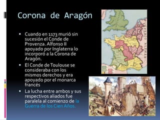 Corona de Aragón
 Cuando en 1173 murió sin
sucesión el Conde de
Provenza. Alfonso II
apoyado por Inglaterra lo
incorporó a la Corona de
Aragón.
 El C0nde deToulouse se
consideraba con los
mismos derechos y era
apoyado por el monarca
francés
 La lucha entre ambos y sus
respectivos aliados fue
paralela al comienzo de la
Guerra de los CienAños.
 