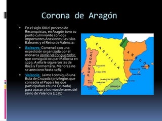 Corona de Aragón
 En el siglo XIII el proceso de
Reconquistas, en Aragón tuvo su
punto culminante con dos
importantes Anexiones: las islas
Baleares y el Reino deValencia:
 Baleares: Comenzó con una
expedición organizada por el
monarca Jaime I el Conquistador,
que consiguió ocupar Mallorca en
1229.A ella le siguieron las de
Ibiza y Formentera. Menorca no
se anexiono hasta 1287.
 Valencia: Jaime I consiguió una
Bula de Cruzada (privilegios que
concedía el Papa a los que
participaban en una Cruzada)
para atacar a los musulmanes del
reino deValencia (1238)
 