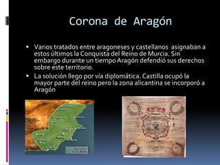 Corona de Aragón
 Varios tratados entre aragoneses y castellanos asignaban a
estos últimos la Conquista del Reino de Murcia. Sin
embargo durante un tiempoAragón defendió sus derechos
sobre este territorio.
 La solución llego por vía diplomática. Castilla ocupó la
mayor parte del reino pero la zona alicantina se incorporó a
Aragón
 