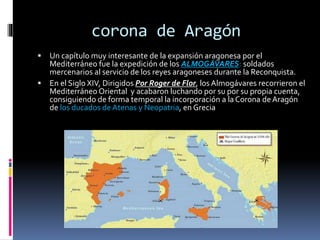corona de Aragón
 Un capítulo muy interesante de la expansión aragonesa por el
Mediterráneo fue la expedición de los ALMOGÁVARES: soldados
mercenarios al servicio de los reyes aragoneses durante la Reconquista.
 En el Siglo XIV, Dirigidos Por Roger de Flor, los Almogávares recorrieron el
Mediterráneo Oriental y acabaron luchando por su por su propia cuenta,
consiguiendo de forma temporal la incorporación a la Corona deAragón
de los ducados de Atenas y Neopatria, en Grecia
 