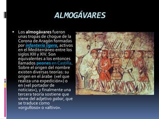 ALMOGÁVARES
 Los almogávares fueron
unas tropas de choque de la
Corona de Aragón formadas
por infantería ligera, activos
en el Mediterráneo entre los
siglos XIII y XIV. Son
equivalentes a los entonces
llamados peones en Castilla.
Sobre el origen del nombre
existen diversas teorías: su
origen en el árabe («el que
realiza una expedición») o
en («el portador de
noticias»), y finalmente una
tercera teoría sostiene que
viene del adjetivo gabar, que
se traduce como
«orgulloso» o «altivo».
 