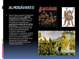 ALMOGÁVARES
 Estas tropas estaban integradas
principalmente por oficiales
aragoneses y catalanes y una
tropa que en su origen estuvo
formada por campesinos y
pastores oriundos de los valles
pirenaicos, y en la época de su
mayor actividad procedían de
toda la Corona de Aragón,
incluidos valencianos,
mallorquines, sicilianos, sardos,
calabreses, e incluso griegos y
turcos, así como gallegos y
asturianos que se unieron a las
tropas del rey de Aragón
durante la expedición por el
imperio bizantino.
 