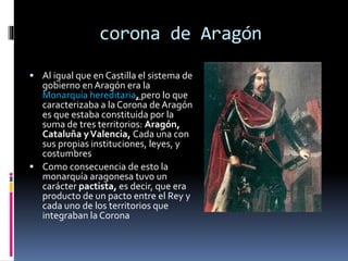 corona de Aragón
 Al igual que en Castilla el sistema de
gobierno en Aragón era la
Monarquía hereditaria, pero lo que
caracterizaba a la Corona de Aragón
es que estaba constituida por la
suma de tres territorios: Aragón,
Cataluña yValencia, Cada una con
sus propias instituciones, leyes, y
costumbres
 Como consecuencia de esto la
monarquía aragonesa tuvo un
carácter pactista, es decir, que era
producto de un pacto entre el Rey y
cada uno de los territorios que
integraban la Corona
 