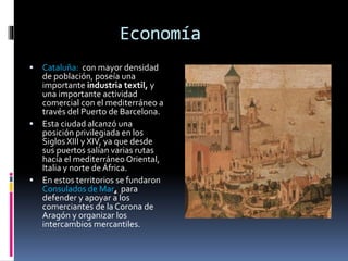 Economía
 Cataluña: con mayor densidad
de población, poseía una
importante industria textil, y
una importante actividad
comercial con el mediterráneo a
través del Puerto de Barcelona.
 Esta ciudad alcanzó una
posición privilegiada en los
Siglos XIII y XIV, ya que desde
sus puertos salían varias rutas
hacía el mediterráneo Oriental,
Italia y norte de África.
 En estos territorios se fundaron
Consulados de Mar, para
defender y apoyar a los
comerciantes de la Corona de
Aragón y organizar los
intercambios mercantiles.
 
