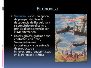 Economía
 Valencia: vivió una época
de prosperidad tras la
decadencia de Barcelona y
se convirtió en el centro
principal del comercio con
el Mediterráneo .
 En el siglo XV, gracias a sus
contactos con Italia,
Valencia fue una
importante vía de entrada
de productos e
innovaciones renacentistas
en la Península ibérica
 
