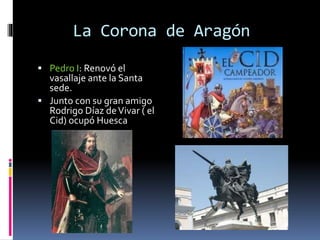 La Corona de Aragón
 Pedro I: Renovó el
vasallaje ante la Santa
sede.
 Junto con su gran amigo
Rodrigo Díaz deVivar ( el
Cid) ocupó Huesca
 