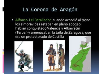 La Corona de Aragón
 Alfonso I el Batallador: cuando accedió al trono
los almorávides estaban en pleno apogeo:
habían conquistadoValencia y Albarracín
(Teruel) y amenazaban la taifa de Zaragoza, que
era un protectorado de Castilla
 