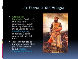La Corona de Aragón
 Alfonso I el
Batallador: En el 1118
con ayuda de
caballeros del sur de
Francia y el vizcaíno
Diego López de Haro
tomó Zaragoza y
conquista la zona
central del valle del
Ebro.
 Tras la conquista de
Zaragoza, ocupo otras
plazas importantes
comoTudela,
Calatayud y Daroca.
 