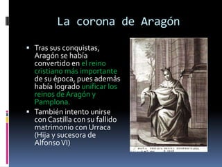 La corona de Aragón
 Tras sus conquistas,
Aragón se había
convertido en el reino
cristiano más importante
de su época, pues además
había logrado unificar los
reinos deAragón y
Pamplona.
 También intento unirse
con Castilla con su fallido
matrimonio con Urraca
(Hija y sucesora de
AlfonsoVI)
 