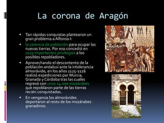 La corona de Aragón
 Tan rápidas conquistas plantearon un
gran problema a Alfonso I:
 la carencia de población para ocupar las
nuevas tierras. Por eso concedió en
1119 importantes privilegios a los
posibles repobladores.
 Aprovechando el descontento de la
población andalusí ante la intolerancia
almorávide, en los años 1125-1126
realizó expediciones por Murcia,
Granada y Córdoba tras las cuales
regresó con unos 14.000 mozárabes
que repoblaron parte de las tierras
recién conquistadas.
 En venganza los almorávides
deportaron al resto de los mozárabes
granadinos.
 