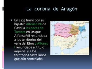 La corona de Aragón
 En 1127 firmó con su
hijastro AlfonsoVII de
Castilla las paces de
Támara en las que
AlfonsoVII renunciaba
a los territorios del
valle del Ebro y Alfonso
I renunciaba al título
imperial y a los
territorios castellanos
que aún controlaba
 