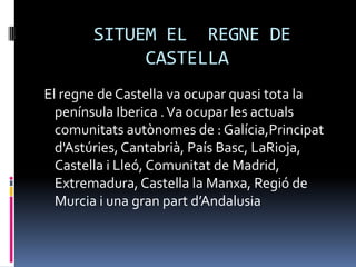 SITUEM EL REGNE DE
            CASTELLA
El regne de Castella va ocupar quasi tota la
  península Iberica . Va ocupar les actuals
  comunitats autònomes de : Galícia,Principat
  d'Astúries, Cantabrià, País Basc, LaRioja,
  Castella i Lleó, Comunitat de Madrid,
  Extremadura, Castella la Manxa, Regió de
  Murcia i una gran part d’Andalusia
 