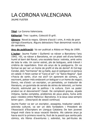 LA CORONA VALENCIANA
JAUME FUSTER
Títol: La Corona Valenciana.
Editorial: Tres i quatre, Colecció El grill.
Gènere: Novel.la negra. Gènere d’acció i crim, A més de gran
càrrega d’aventura. Alguns detractors l’han denominat novel.la
de carretera.
Any de publicació: Va ser publicat a Aldaia en Maig de 1999.
L’autor: Jaume Fuster i Guillemó va nàixer a Barcelona l'any
1945. «Sí, va nàixer a Barcelona, en un piset vell d’una família
humil al barri del Raval; una escaleta fosca i estreta, amb veïns
de tota la vida. Un carrer estret, ple de botigues, amb trànsit i
cridòria de repartidors. Eren els anys de la postguerra. On va
formar-se per ser un home de profit el dia de demà? Al Col·legi
Condal, dels “hermanos” de La Salle, que el castigaven si parlava
en català i li feien cantar el “Cara al sol” i la “Salve Regina”. Què
n’havia de sortir, d’un noi així? Un aprenent de comerç, un
escrivent, potser més endavant un botiguer o un home de negoci.
Doncs, res d’això: un escriptor, un periodista, un traductor de
literatura, un guionista de serials de sèries de televisió, un home
d’acció, estimulat per la política i la cultura. Com va poder
produir-se el desviament? Casat. De complexió grassa, alçada
mitjana, barba completa, problemes de peus plans, fuma amb
pipa i resideix entre Mallorca i Barcelona. A la seua casa sempre
tenen gos». (Descripció de sessió contínua)
Jaume Fuster va ser un escriptor, assagista, traductor català i
activista cultural, va ser un dels fundadors i President de
l’Associació d’Escriptors en Llengua Catalana. De ben jovenet
tingué molt clara la seua vocació literària. Als catorze anys ja
havia escrit la primera novel·la, fruit de la passió que sentia pels
còmics, els llibres d'aventures i, sobretot, les pel·lícules de
 