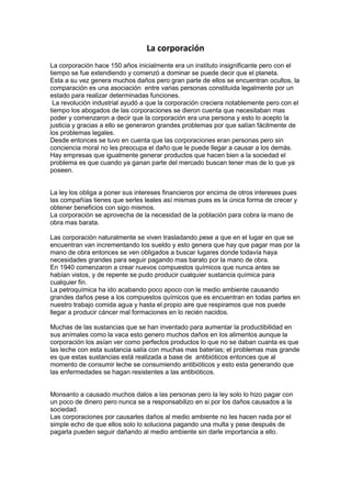 La corporación<br />La corporación hace 150 años inicialmente era un instituto insignificante pero con el tiempo se fue extendiendo y comenzó a dominar se puede decir que el planeta.<br />Esta a su vez genera muchos daños pero gran parte de ellos se encuentran ocultos, la comparación es una asociación  entre varias personas constituida legalmente por un estado para realizar determinadas funciones.<br /> La revolución industrial ayudó a que la corporación creciera notablemente pero con el tiempo los abogados de las corporaciones se dieron cuenta que necesitaban mas poder y comenzaron a decir que la corporación era una persona y esto lo acepto la justicia y gracias a ello se generaron grandes problemas por que salían fácilmente de los problemas legales.<br />Desde entonces se tuvo en cuenta que las corporaciones eran personas pero sin conciencia moral no les preocupa el daño que le puede llegar a causar a los demás.<br />Hay empresas que igualmente generar productos que hacen bien a la sociedad el problema es que cuando ya ganan parte del mercado buscan tener mas de lo que ya poseen.<br />La ley los obliga a poner sus intereses financieros por encima de otros intereses pues las compañías tienes que serles leales así mismas pues es la única forma de crecer y obtener beneficios con sigo mismos.<br />La corporación se aprovecha de la necesidad de la población para cobra la mano de obra mas barata.<br />Las corporación naturalmente se viven trasladando pese a que en el lugar en que se encuentran van incrementando los sueldo y esto genera que hay que pagar mas por la mano de obra entonces se ven obligados a buscar lugares donde todavía haya necesidades grandes para seguir pagando mas barato por la mano de obra.<br />En 1940 comenzaron a crear nuevos compuestos químicos que nunca antes se habían vistos, y de repente se pudo producir cualquier sustancia química para cualquier fin.<br />La petroquímica ha ido acabando poco apoco con le medio ambiente causando grandes daños pese a los compuestos químicos que es encuentran en todas partes en nuestro trabajo comida agua y hasta el propio aire que respiramos que nos puede llegar a producir cáncer mal formaciones en lo recién nacidos.<br />Muchas de las sustancias que se han inventado para aumentar la productibilidad en sus anímales como la vaca esto genero muchos daños en los alimentos aunque la corporación los asían ver como perfectos productos lo que no se daban cuanta es que las leche con esta sustancia salía con muchas mas baterías; el problemas mas grande es que estas sustancias está realizada a base de  antibióticos entonces que al momento de consumir leche se consumiendo antibióticos y esto esta generando que las enfermedades se hagan resistentes a las antibióticos.<br />Monsanto a causado muchos dalos a las personas pero la ley solo lo hizo pagar con un poco de dinero pero nunca se a responsabilizo en si por los daños causados a la sociedad.<br />Las corporaciones por causarles daños al medio ambiente no les hacen nada por el simple echo de que ellos solo lo soluciona pagando una multa y pese después de pagarla pueden seguir dañando al medio ambiente sin darle importancia a ello.<br />Gracias a las corporaciones que no tienen conciencia del daño que le esta haciendo al medio ambiente estaremos dejando como herencia un mundo donde no se pueda respirar el aire con completa confianza.<br />La tierra debería de ser propiedad privada para que comenzáramos a valorar lo que tenemos y estamos perdiendo.<br />Para las corporaciones las catástrofes les trae oportunidades.<br />En 1998 realizaron varios estudios para manipular a los adultos por medio de los niños. No es que los productos sean buenos o malos es la idea de manipulación para que los niños para que compren los productos. Esto es una actitud generalizada pero ello no significa que tengan que obedecer en todas las acciones que sus hijos desean; se pueden manipular a los consumidores para que quieran y por lo tanto compren sus productos.<br />Loa niños no son pequeños adultos por que no tiene  desarrollada la mente y los que esta pasando es que los publicistas juegan con la  de su  mente por su falta de desarrollo, la publicidad a la que están expuestos los niños actualmente está apoyada en sicólogos y ampliada por la tecnología mediática de una forma que nadie creía posible.<br />Cuanta mas información se tenga del consumidor mas creativo puede ser en las estrategias del consumidor si para esto se necesita un psicólogo no hay problema para conseguir uno.<br />Hoy en día los niños son el blanco de toda una gama de productos.<br />Los niños son los consumidores del mañana así que empiezan a tratar con ellos hoy siguen desarrollando la relación cuando son jóvenes y cuando son adultos ya los tienen ganados.<br /> Todas las instituciones proporcionan a las personas una función social que ocupara en la sociedad normalmente las instituciones con mayor poder determinaran esas funciones de alguna forma como si fueran virtudes.<br />La corporación también se esta metiendo psicológicamente para vender sus productos de todos los modos posibles no solo por la televisión o por la propaganda si no también en nuestra vida cotidiana.<br /> El objetivo de la corporación es maximizar los beneficios y la cuita de mercado además tienen un estrategia para su objetivo que es la población: esta consiste en convertirlos en consumidores completamente mecánicos de productos que no necesitan.<br />Se desarrolla necesidades creadas y por lo tanto crean deseos se tienen que imponer en la gente lo que se llama en la filosofía de la inutilidad; hacer que se centren el las cosas insignificantes de la vida<br />Algunas de las mentes más creativas están contratadas para asegurar la fe en la visión del mundo corporativo crean ilusiones diseñadas para desviar nuestra atención y fabricar nuestros intereses.<br />Las corporaciones no anuncian productos en particular, lo que anuncian es una forma de de vivir de pensar una historia  de lo que somos como gente y como llegamos hasta aquí cual es el origen de a si llamada nuestra libertad.<br />Hemos pasado por décadas de propaganda y educación que nos han enseñado a pensar de una determinada manera<br />Cuando se aplica a las grandes corporaciones es como si fuera inevitable e indispensable y de alguna forma extraordinariamente eficiente y que son las responsables del progreso y de la buena vida.<br />Están utilizando en dinero de los accionistas contribuyentes para ayudar en alguna cosas y quien puede decirles nada pero ese dinero debería ir a los contribuyentes para que ellos decidieran que hacer.<br />Igualmente también están tomando parte en los impuestos para las corporaciones y para la gente rica y reestructurando la gestión publica; y lo que no vemos es que con todo esto no nos damos  cuanta del todo el dinero que están casando  atreves de concursos públicos.<br />La imagen de marca no es publicidad si no un producto las corporación de mayor éxito las corporaciones del futuro no fabrican productos cran una imagen de marca la divulgación de su imagen es un acto de producción y la difusión de su imagen es unm proyecto enormemente invasor.<br />