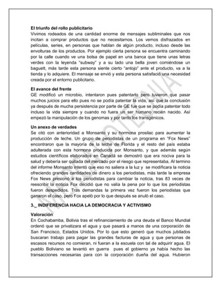 El triunfo del rollo publicitario
Vivimos rodeados de una cantidad enorme de mensajes subliminales que nos
incitan a comprar productos que no necesitamos. Los vemos disfrazados en
películas, series, en personas que hablan de algún producto, incluso desde las
envolturas de los productos. Por ejemplo cierta persona se encuentra caminando
por la calle cuando ve una bolsa de papel en una banca que tiene unas letras
verdes con la leyenda “subway” y a su lado una bella joven comiéndose un
baguett, más tarde esta persona siente cierto “antojo” ante el producto, va a la
tienda y lo adquiere. El mensaje se envió y esta persona satisfació una necesidad
creada por el entorno publicitario.
El avance del frente
GE modificó un microbio, intentaron pues patentarlo pero tuvieron que pasar
muchos juicios para ello pues no se podía patentar la vida, así que la conclusión
ya después de mucha persistencia por parte de GE fue que se podía patentar todo
incluso la vida siempre y cuando no fuera un ser humano recién nacido. Así
empezó la manipulación de los genomas y por tanto los transgénicos.
Un anexo de verdades
Se citó con anterioridad a Monsanto y su hormona prosilac para aumentar la
producción de leche. Un grupo de periodistas de un programa en “Fox News”
encontraron que la mayoría de la leche de Florida y el resto del país estaba
adulterada con esta hormona producida por Monsanto, y que además según
estudios científicos elaborados en Canadá se demostró que era nociva para la
salud y debería ser quitada del mercado por el riesgo que representaba. Al termino
del informe Monsanto intentó que eso no saliera a la luz y se modificara la noticia
ofreciendo grandes cantidades de dinero a los periodistas, más tarde la empresa
Fox News presionó a los periodistas para cambiar la noticia, tras 83 veces de
reescribir la noticia Fox decidió que no valía la pena por lo que los periodistas
fueron despedidos. Tras demandas la primera vez fueron los periodistas que
ganaron el caso, pero Fox apeló por lo que después se anuló el caso.
3._ INDIFERENCIA HACIA LA DEMOCRACIA Y ACTIVISMO
Valoración
En Cochabamba, Bolivia tras el refinanciamiento de una deuda el Banco Mundial
ordenó que se privatizara el agua y que pasará a manos de una corporación de
San Francisco, Estados Unidos. Por lo que esto generó que muchos jubilados
buscaran trabajo para pagar las grandes facturas de agua y que personas de
escasos recursos no comieran, ni fueran a la escuela con tal de adquirir agua. El
pueblo Boliviano se levantó en guerra pues el gobierno ya había hecho las
transacciones necesarias para con la corporación dueña del agua. Hubieron
 