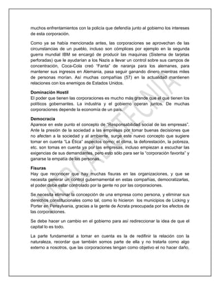 muchos enfrentamientos con la policía que defendía junto al gobierno los intereses
de esta corporación.
Como ya se había mencionada antes, las corporaciones se aprovechan de las
circunstancias de un pueblo, incluso son cómplices por ejemplo en la segunda
guerra mundial IBM se encargó de producir las maquinas (Sistema de tarjetas
perforadas) que le ayudarían a los Nazis a llevar un control sobre sus campos de
concentración, Coca-Cola creó “Fanta” de naranja para los alemanes, para
mantener sus ingresos en Alemania, pasa seguir ganando dinero mientras miles
de personas morían. Así muchas compañías (57) en la actualidad mantienen
relaciones con los enemigos de Estados Unidos.
Dominación Hostil
El poder que tienen las corporaciones es mucho más grande que el que tienen los
políticos gobernantes. La industria y el gobierno operan juntos. De muchas
corporaciones depende la economía de un país.
Democracia
Aparece en este punto el concepto de “Responsabilidad social de las empresas”.
Ante la presión de la sociedad a las empresas por tomar buenas decisiones que
no afecten a la sociedad y al ambiente, surge este nuevo concepto que sugiere
tomar en cuenta “La Ética” aspectos como; el clima, la deforestación, la pobreza,
etc. son tomas en cuenta ya por las empresas, incluso empiezan a escuchar las
exigencias de sus demandantes, pero esto sólo para ser la “corporación favorita” y
ganarse la empatía de las personas.
Fisuras
Hay que reconocer que hay muchas fisuras en las organizaciones, y que se
necesita generar un control gubernamental en estas compañías, democratizarlas,
el poder debe estar controlado por la gente no por las corporaciones.
Se necesita eliminar la concepción de una empresa como persona, y eliminar sus
derechos constitucionales como tal, como lo hicieron los municipios de Licking y
Porter en Pensylvania, gracias a la gente de Acrata preocupada por los efectos de
las corporaciones.
Se debe hacer un cambio en el gobierno para así redireccionar la idea de que el
capital lo es todo.
La parte fundamental a tomar en cuenta es la de redifinir la relación con la
naturaleza, recordar que también somos parte de ella y no tratarla como algo
externo a nosotros, que las corporaciones tengan como objetivo el no hacer daño,
 