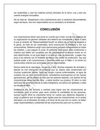 ser sostenibles y usar las materias primas extraídas de la tierra, una y otra vez
usando energías renovables.
No se trata de desaparecer a las corporaciones pero si podemos desmantelarlas
según las leyes, sino son responsables con su sociedad y el ambiente.
CONCLUSIÓN
Las corporaciones tienen que tomar en cuenta que si bien uno de los objetivos de
su organización es generar utilidades otro debería ser comprender y llevar a cabo
lo que el carácter de “Responsabilidad Social” se refiere, no se trata de engañar a
la gente, se trata de ser sostenibles; tanto buenos con el ambiente y con sus
consumidores. Debemos exigir como democracia que sean transparentes en todos
los ámbitos, y que paguen lo justo. El gobierno debe poner altas condiciones y
criterios que deben ser cumplidos por las corporaciones si quieren entrar en un
país determinada, no es justo llegar a un país en vías de desarrollo y pagar muy
poco a los obreros con la finalidad de reducir los costos de producción, hay que
quitarle poder a las corporaciones y hacerles saber que si fallan o no toman en
cuenta estos criterios sus accionistas son los responsables.
Somos parte de la naturaleza, no ajenos a esta. Muchas especies de animales y
plantas se han extinguido, el ambiente que se respira está contaminado por
muchas sustancias tóxicas, cada vez surgen nuevas enfermedades, el agua de
nuestros ríos se está volviendo tóxica, necesitamos preocuparnos en las nuevas
generaciones, por la calidad de vida que les estamos dejando. Los dueños de las
corporaciones tienen familia, hijos y estos tendrán sus propios, El daño no sólo
será para las generaciones de la clase trabajadora, los daños son globales y nadie
se escapa de ellos.
Numerosos son los factores a cambiar para lograr que las corporaciones se
humanicen, pero el primer paso sería cambiar la mentalidad de las personas,
aunque suene difícil es importante tomar en cuenta que debemos despertar y
exigir al gobierno que se hagan leyes rígidas para las corporaciones, es tu propio
bienestar y es el bienestar de todos y el futuro de los que aún no nacen, es deber
exigir responsabilidad y solidaridad de las corporaciones para con su entorno.
 