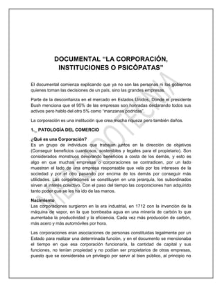 DOCUMENTAL “LA CORPORACIÓN,
INSTITUCIONES O PSICÓPATAS”
El documental comienza explicando que ya no son las personas ni los gobiernos
quienes toman las decisiones de un país, sino las grandes empresas.
Parte de la desconfianza en el mercado en Estados Unidos, Donde el presidente
Bush menciona que el 95% de las empresas son honradas declarando todos sus
activos pero hablo del otro 5% como “manzanas podridas”.
La corporación es una institución que crea mucha riqueza pero también daños.
1._ PATOLOGÍA DEL COMERCIO
¿Qué es una Corporación?
Es un grupo de individuos que trabajan juntos en la dirección de objetivos
(Conseguir beneficios cuantiosos, sostenibles y legales para el propietario). Son
considerados monstruos devorando beneficios a costa de los demás, y esto es
algo en que muchas empresas o corporaciones se contradicen, por un lado
muestran el lado de una empresa responsable que vela por los intereses de la
sociedad y por el otro pasando por encima de los demás por conseguir más
utilidades. Las corporaciones se constituyen en una jerarquía, los subordinados
sirven al interés colectivo. Con el paso del tiempo las corporaciones han adquirido
tanto poder que se les ha ido de las manos.
Nacimiento
Las corporaciones surgieron en la era industrial, en 1712 con la invención de la
máquina de vapor, en la que bombeaba agua en una minería de carbón lo que
aumentaba la productividad y la eficiencia. Cada vez más producción de carbón,
más acero y más automóviles por hora.
Las corporaciones eran asociaciones de personas constituidas legalmente por un
Estado para realizar una determinada función, y en el documento se mencionaba
el tiempo en que esa corporación funcionaría, la cantidad de capital y sus
funciones, no tenían propiedad y no podían ser propietarios de otras empresas,
puesto que se consideraba un privilegio por servir al bien público, al principio no
 