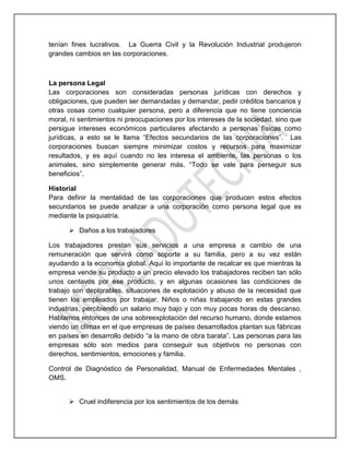 tenían fines lucrativos. La Guerra Civil y la Revolución Industrial produjeron
grandes cambios en las corporaciones.
La persona Legal
Las corporaciones son consideradas personas jurídicas con derechos y
obligaciones, que pueden ser demandadas y demandar, pedir créditos bancarios y
otras cosas como cualquier persona, pero a diferencia que no tiene conciencia
moral, ni sentimientos ni preocupaciones por los intereses de la sociedad, sino que
persigue intereses económicos particulares afectando a personas físicas como
jurídicas, a esto se le llama “Efectos secundarios de las corporaciones”. Las
corporaciones buscan siempre minimizar costos y recursos para maximizar
resultados, y es aquí cuando no les interesa el ambiente, las personas o los
animales, sino simplemente generar más. “Todo se vale para perseguir sus
beneficios”.
Historial
Para definir la mentalidad de las corporaciones que producen estos efectos
secundarios se puede analizar a una corporación como persona legal que es
mediante la psiquiatría.
 Daños a los trabajadores
Los trabajadores prestan sus servicios a una empresa a cambio de una
remuneración que servirá como soporte a su familia, pero a su vez están
ayudando a la economía global. Aquí lo importante de recalcar es que mientras la
empresa vende su producto a un precio elevado los trabajadores reciben tan sólo
unos centavos por ese producto, y en algunas ocasiones las condiciones de
trabajo son deplorables, situaciones de explotación y abuso de la necesidad que
tienen los empleados por trabajar. Niños o niñas trabajando en estas grandes
industrias, percibiendo un salario muy bajo y con muy pocas horas de descanso.
Hablamos entonces de una sobreexplotación del recurso humano, donde estamos
viendo un clímax en el que empresas de países desarrollados plantan sus fábricas
en países en desarrollo debido “a la mano de obra barata”. Las personas para las
empresas sólo son medios para conseguir sus objetivos no personas con
derechos, sentimientos, emociones y familia.
Control de Diagnóstico de Personalidad, Manual de Enfermedades Mentales ,
OMS.
 Cruel indiferencia por los sentimientos de los demás
 