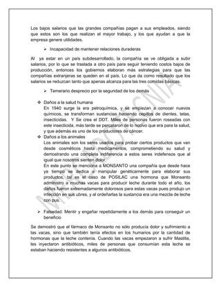 Los bajos salarios que las grandes compañías pagan a sus empleados, siendo
que estos son los que realizan el mayor trabajo, y los que ayudan a que la
empresa genere utilidades.
 Incapacidad de mantener relaciones duraderas
Al ya estar en un país subdesarrollado, la compañía se ve obligada a subir
salarios, por lo que se traslada a otro país para seguir teniendo costos bajos de
producción, entonces los gobiernos elaboran más estrategias para que las
compañías extranjeras se queden en el país. Lo que da como resultado que los
salarios se reduzcan tanto que apenas alcanza para las tres comidas básicas.
 Temerario desprecio por la seguridad de los demás
 Daños a la salud humana
En 1940 surge la era petroquímica, y se empiezan a conocer nuevos
químicos, se transforman sustancias haciendo cepillos de dientes, telas,
insecticidas. Y Se crea el DDT. Miles de personas fueron roseadas con
este insecticida, más tarde se percataron de lo nocivo que era para la salud,
y que además es uno de los productores de cáncer.
 Daños a los animales
Los animales son los seres usados para probar ciertos productos que van
desde cosméticos hasta medicamentos, comprometiendo su salud y
demostrando una completa indiferencia a estos seres indefensos que al
igual que nosotros sienten dolor.
En este punto se menciona a MONSANTO una compañía que desde hace
ya tiempo se dedica a manipular genéticamente para elaborar sus
productos, tal es el caso de POSILAC una hormona que Monsanto
administro a muchas vacas para producir leche durante todo el año, los
daños fueron extremadamente dolorosos para estas vacas pues produjo un
infección en sus ubres, y al ordeñarlas la sustancia era una mezcla de leche
con pus.
 Falsedad: Mentir y engañar repetidamente a los demás para conseguir un
beneficio
Se demostró que el fármaco de Monsanto no sólo producía dolor y sufrimiento a
las vacas, sino que también tenía efectos en los humanos por la cantidad de
hormonas que la leche contenía. Cuando las vacas empezaron a sufrir Mastitis,
les inyectaron antibióticos, miles de personas que consumían esta leche se
estaban haciendo resistentes a algunos antibióticos.
 