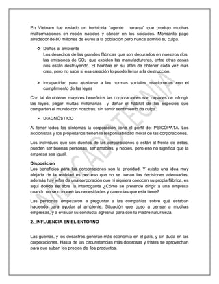 En Vietnam fue rosiado un herbicida “agente naranja” que produjo muchas
malformaciones en recién nacidos y cáncer en los soldados. Monsanto pago
alrededor de 80 millones de euros a la población pero nunca admitió su culpa.
 Daños al ambiente
Los desechos de las grandes fábricas que son depurados en nuestros ríos,
las emisiones de CO2 que expiden las manufactureras, entre otras cosas
nos están destruyendo. El hombre en su afán de obtener cada vez más
crea, pero no sabe si esa creación lo puede llevar a la destrucción.
 Incapacidad para ajustarse a las normas sociales relacionadas con el
cumplimiento de las leyes
Con tal de obtener mayores beneficios las corporaciones son capaces de infringir
las leyes, pagar multas millonarias y dañar el hábitat de las especies que
comparten el mundo con nosotros, sin sentir sentimiento de culpa.
 DIAGNÓSTICO
Al tener todos los síntomas la corporación tiene el perfil de: PSICÓPATA. Los
accionistas y los propietarios tienen la responsabilidad moral de las corporaciones.
Los individuos que son dueños de las corporaciones o están al frente de estas,
pueden ser buenas personas, ser amables, y nobles, pero eso no significa que la
empresa sea igual.
Disposición
Los beneficios para las corporaciones son la prioridad. Y existe una idea muy
alejada de la realidad es por eso que no se toman las decisiones adecuadas,
además hay jefes de una corporación que ni siquiera conocen su propia fábrica, es
aquí donde se abre la interrogante ¿Cómo se pretende dirigir a una empresa
cuando no se conocen las necesidades y carencias que esta tiene?
Las personas empezaron a preguntar a las compañías sobre qué estaban
haciendo para ayudar al ambiente. Situación que puso a pensar a muchas
empresas, y a evaluar su conducta agresiva para con la madre naturaleza.
2._INFLUENCIA EN EL ENTORNO
Las guerras, y los desastres generan más economía en el país, y sin duda en las
corporaciones. Hasta de las circunstancias más dolorosas y tristes se aprovechan
para que suban los precios de los productos.
 