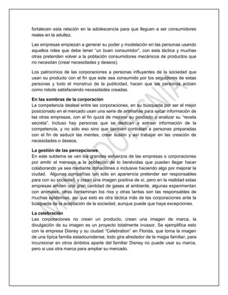 fortalecen esta relación en la adolescencia para que lleguen a ser consumidores
reales en la adultez.
Las empresas empiezan a generar su poder y modelación en las personas usando
aquellos roles que debe tener “un buen consumidor”, con esta táctica y muchas
otras pretenden volver a la población consumidores mecánicos de productos que
no necesitan (crear necesidades y deseos).
Los patrocinios de las corporaciones a personas influyentes de la sociedad que
usan su producto con el fin que este sea consumido por los seguidores de estas
personas y todo el monstruo de la publicidad, hacen que las personas actúen
como robots satisfaciendo necesidades creadas.
En las sombras de la corporación
La competencia desleal entre las corporaciones, en su búsqueda por ser el mejor
posicionado en el mercado usan una serie de artimañas para sacar información de
las otras empresas, con el fin quizá de mejorar su producto o analizar su “receta
secreta”. Incluso hay personas que se dedican a extraer información de la
competencia, y no sólo eso sino que también contratan a personas preparadas
con el fin de seducir las mentes, crear ilusión y así trabajar en las creación de
necesidades o deseos.
La gestión de las percepciones
En este subtema se ven los grandes esfuerzos de las empresas o corporaciones
por emitir el mensaje a la población de lo benévolas que pueden llegar hacer
colaborando ya sea mediante donaciones o inclusive haciendo algo por mejorar la
ciudad. Algunas compañías tan sólo en apariencia pretender ser responsables
para con su sociedad, y crean una imagen positiva de sí, pero en la realidad estas
empresas emiten una gran cantidad de gases al ambiente, algunas experimentan
con animales, otras contaminan los ríos y otras tantas son las responsables de
muchas epidemias, así que esto es otra táctica más de las corporaciones ante la
búsqueda de la aceptación de la sociedad, aunque puede que haya excepciones.
La celebración
Las corporaciones no crean un producto, crean una imagen de marca, la
divulgación de su imagen es un proyecto totalmente invasor. Se ejemplifica esto
con la empresa Disney y su ciudad “Celebration” en Florida, que toma la imagen
de una típica familia estadounidense, todo gira alrededor de la magia familiar, para
incursionar en otros ámbitos aparte del familiar Disney no puede usar su marca,
pero si usa otra marca para ampliar su mercado.
 