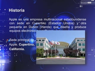 Historia
Apple es una empresa multinacional estadounidense
con sede en Cupertino (Estados Unidos) y otra
pequeña en Dublín (Irlanda) que diseña y produce
equipos electrónicos y software.
 Sede principal de
Apple. Cupertino,
California.
 