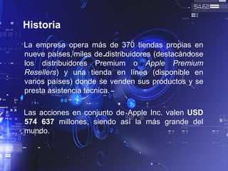 Historia
La empresa opera más de 370 tiendas propias en
nueve países,[miles de distribuidores (destacándose
los distribuidores Premium o Apple Premium
Resellers) y una tienda en línea (disponible en
varios países) donde se venden sus productos y se
presta asistencia técnica.
Las acciones en conjunto de Apple Inc. valen USD
574 637 millones, siendo así la más grande del
mundo.
 
