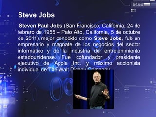 Steve Jobs
Steven Paul Jobs (San Francisco, California, 24 de
febrero de 1955 – Palo Alto, California, 5 de octubre
de 2011), mejor conocido como Steve Jobs, fue un
empresario y magnate de los negocios del sector
informático y de la industria del entretenimiento
estadounidense. Fue cofundador y presidente
ejecutivo de Apple Inc. y máximo accionista
individual de The Walt Disney Company.
 