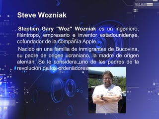 Steve Wozniak
Stephen Gary "Woz" Wozniak es un ingeniero,
filántropo, empresario e inventor estadounidense,
cofundador de la compañía Apple.
Nacido en una familia de inmigrantes de Bucovina,
su padre de origen ucraniano, la madre de origen
alemán. Se le considera uno de los padres de la
revolución de los ordenadores.
 