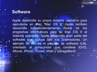 Software
Apple desarrolla su propio sistema operativo para
ejecutarse en Mac, Mac OS X. Apple también
desarrolla independientemente títulos de los
programas informáticos para su Mac OS X el
sistema operativo. Apple desarrolla gran parte del
software que incluye con sus ordenadores. Un
ejemplo de ello es el paquete de software iLife,
orientado al consumidor que contiene iDVD,
iMovie, iPhoto, iTunes, iWeb y GarageBand.
 