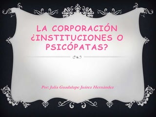 LA CORPORACIÓN
¿INSTITUCIONES O
   PSICÓPATAS?



 Por: Julia Guadalupe Juárez Hernández
 