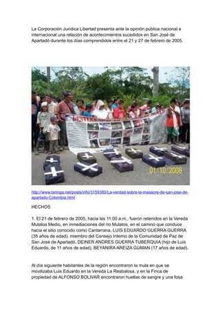 La Corporación Jurídica Libertad presenta ante la opinión pública nacional e
internacional una relación de acontecimientos sucedidos en San José de
Apartadó durante los días comprendidos entre el 21 y 27 de febrero de 2005.




http://www.taringa.net/posts/info/3159380/La-verdad-sobre-la-masacre-de-san-jose-de-
apartado-Colombia.html

HECHOS

1. El 21 de febrero de 2005, hacia las 11:00 a.m., fueron retenidos en la Vereda
Mulatos Medio, en inmediaciones del río Mulatos, en el camino que conduce
hacia el sitio conocido como Cantarrana, LUIS EDUARDO GUERRA GUERRA
(35 años de edad), miembro del Consejo Interno de la Comunidad de Paz de
San José de Apartadó, DEINER ANDRES GUERRA TUBERQUIA (hijo de Luis
Eduardo, de 11 años de edad), BEYANIRA AREIZA GUMAN (17 años de edad).


Al día siguiente habitantes de la región encontraron la mula en que se
movilizaba Luis Eduardo en la Vereda La Resbalosa, y en la Finca de
propiedad de ALFONSO BOLIVAR encontraron huellas de sangre y una fosa
 