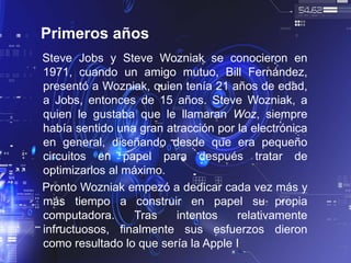 Primeros años
Steve Jobs y Steve Wozniak se conocieron en
1971, cuando un amigo mutuo, Bill Fernández,
presentó a Wozniak, quien tenía 21 años de edad,
a Jobs, entonces de 15 años. Steve Wozniak, a
quien le gustaba que le llamaran Woz, siempre
había sentido una gran atracción por la electrónica
en general, diseñando desde que era pequeño
circuitos en papel para después tratar de
optimizarlos al máximo.
Pronto Wozniak empezó a dedicar cada vez más y
más tiempo a construir en papel su propia
computadora. Tras intentos relativamente
infructuosos, finalmente sus esfuerzos dieron
como resultado lo que sería la Apple I
 